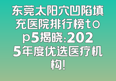 东莞太阳穴凹陷填充医院排行榜top5揭晓：2025年度优选医疗机构！