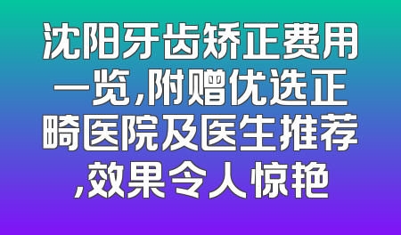 沈阳牙齿矫正费用一览，附赠优选正畸医院及医生推荐，效果令人惊艳