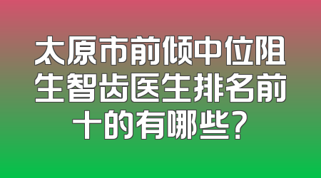 太原市前倾中位阻生智齿医生排名前十的有哪些？