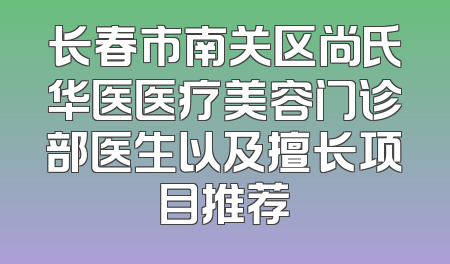 长春市南关区尚氏华医医疗美容门诊部医生以及擅长项目推荐