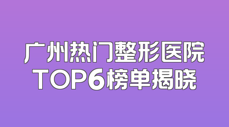 广州热门整形医院TOP6榜单揭晓