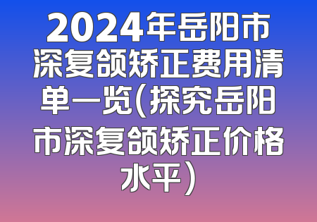 2024年岳阳市深复颌矫正费用清单一览（探究岳阳市深复颌矫正价格水平）