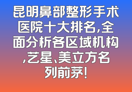 昆明鼻部整形手术医院十大排名，全面分析各区域机构，艺星、美立方名列前茅！