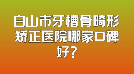 白山市牙槽骨畸形矫正医院哪家口碑好？