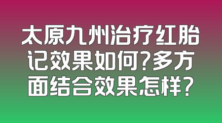 太原九州治疗红胎记效果如何？多方面结合效果怎样？