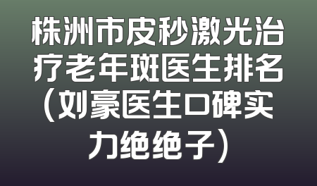 株洲市皮秒激光治疗老年斑医生排名(刘豪医生口碑实力绝绝子)