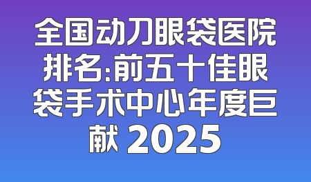 全国动刀眼袋医院排名：前五十佳眼袋手术中心年度巨献 2025