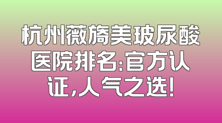 杭州薇旖美玻尿酸医院排名：官方认证，人气之选！