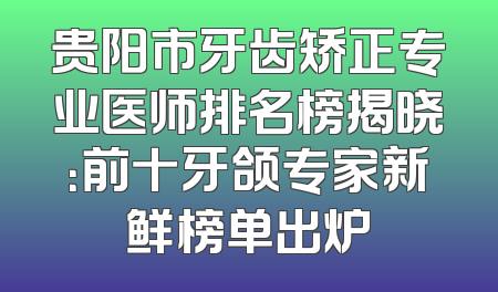 贵阳市牙齿矫正专业医师排名榜揭晓：前十牙颌专家新鲜榜单出炉