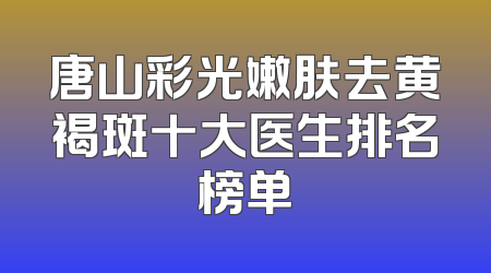 唐山彩光嫩肤去黄褐斑十大医生排名榜单