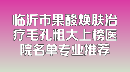 临沂市果酸焕肤治疗毛孔粗大上榜医院名单专业推荐
