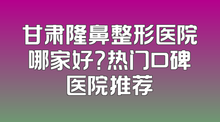 甘肃隆鼻整形医院哪家好？热门口碑医院推荐