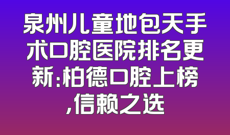 泉州儿童地包天手术口腔医院排名更新：柏德口腔上榜，信赖之选
