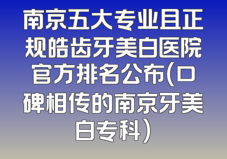 南京五大专业且正规皓齿牙美白医院官方排名公布（口碑相传的南京牙美白专科）