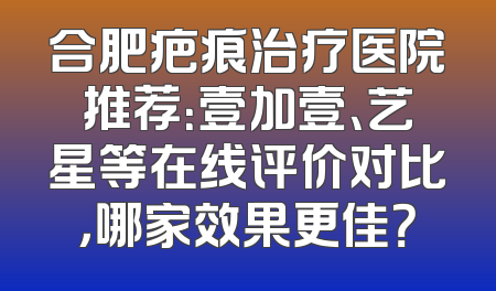 合肥疤痕治疗医院推荐：壹加壹、艺星等在线评价对比，哪家效果更佳？