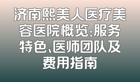 济南熙美人医疗美容医院概览：服务特色、医师团队及费用指南