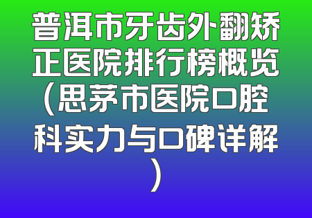 普洱市牙齿外翻矫正医院排行榜概览（思茅市医院口腔科实力与口碑详解）