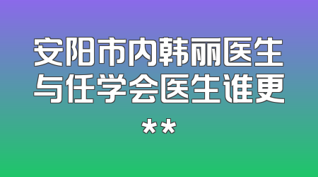 安阳市内韩丽医生与任学会医生谁更**