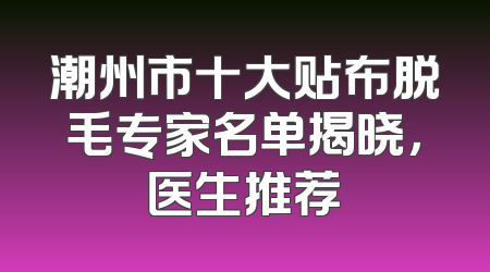 潮州市十大贴布脱毛专家名单揭晓，医生推荐