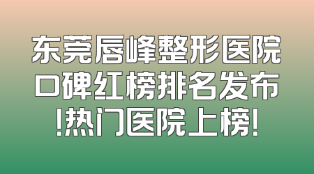 东莞唇峰整形医院口碑红榜排名发布！热门医院上榜！