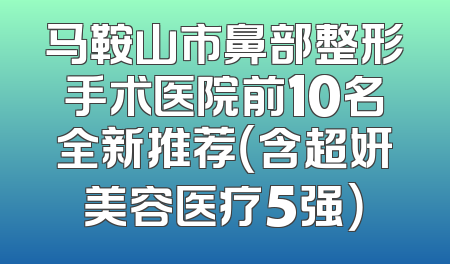 马鞍山市鼻部整形手术医院前10名全新推荐（含超妍美容医疗5强）