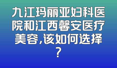 九江玛丽亚妇科医院和江西馨安医疗美容，该如何选择？