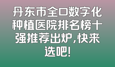 丹东市全口数字化种植医院排名榜十强推荐出炉，快来选吧！
