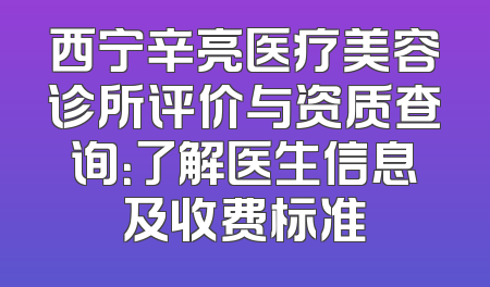 西宁辛亮医疗美容诊所评价与资质查询：了解医生信息及收费标准