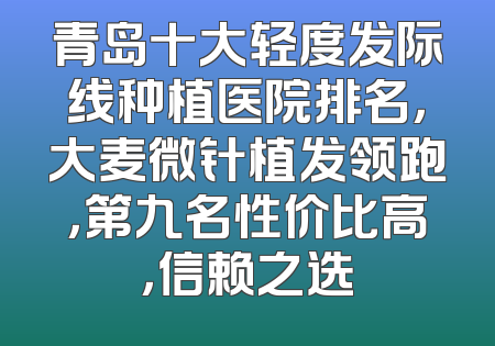 青岛十大轻度发际线种植医院排名，大麦微针植发领跑，第九名性价比高，信赖之选