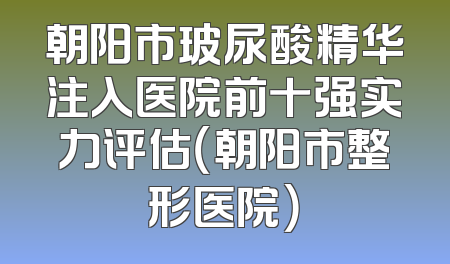 朝阳市玻尿酸精华注入医院前十强实力评估（朝阳市整形医院）