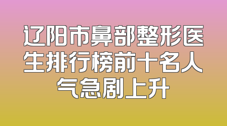 辽阳市鼻部整形医生排行榜前十名人气急剧上升
