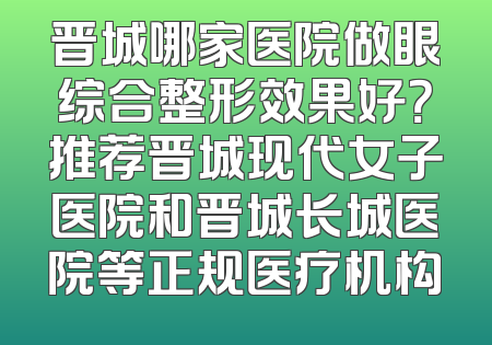 晋城哪家医院做眼综合整形效果好？推荐晋城现代女子医院和晋城长城医院等正规医疗机构