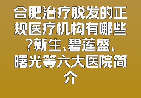 合肥治疗脱发的正规医疗机构有哪些？新生、碧莲盛、曙光等六大医院简介