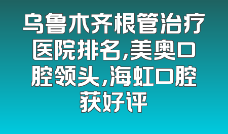 乌鲁木齐根管治疗医院排名，美奥口腔领头，海虹口腔获好评