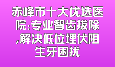 赤峰市十大优选医院：专业智齿拔除，解决低位埋伏阻生牙困扰