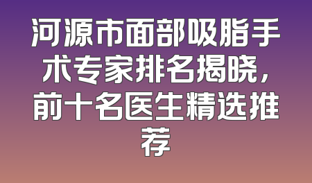 河源市面部吸脂手术专家排名揭晓，前十名医生精选推荐
