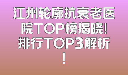 江州轮廓抗衰老医院TOP榜揭晓！排行TOP3解析！