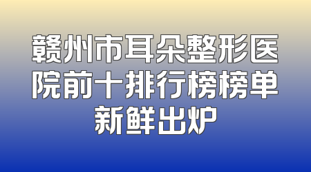 赣州市耳朵整形医院前十排行榜榜单新鲜出炉