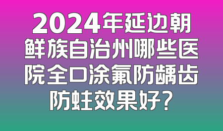 2024年延边朝鲜族自治州哪些医院全口涂氟防龋齿防蛀效果好？