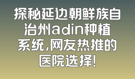 探秘延边朝鲜族自治州adin种植系统，网友热推的医院选择！
