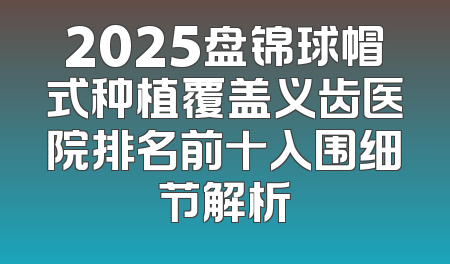 2025盘锦球帽式种植覆盖义齿医院排名前十入围细节解析
