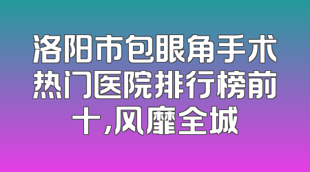 洛阳市包眼角手术热门医院排行榜前十，风靡全城