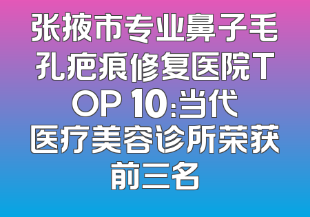 张掖市专业鼻子毛孔疤痕修复医院TOP 10：当代医疗美容诊所荣获前三名