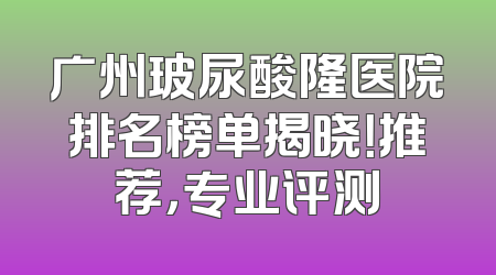 广州玻尿酸隆医院排名榜单揭晓！推荐，专业评测