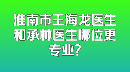 淮南市王海龙医生和承林医生哪位更专业？