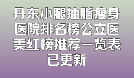 丹东小腿抽脂瘦身医院排名榜公立医美红榜推荐一览表已更新