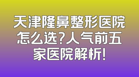 天津隆鼻整形医院怎么选？人气前五家医院解析！