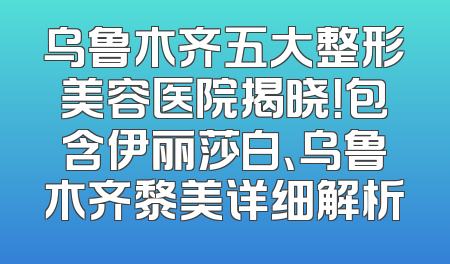 乌鲁木齐五大整形美容医院揭晓！包含伊丽莎白、乌鲁木齐黎美详细解析