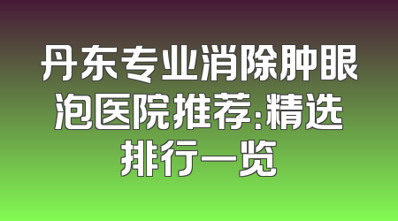 丹东专业消除肿眼泡医院推荐：精选排行一览