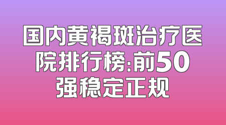 国内黄褐斑治疗医院排行榜：前50强稳定正规